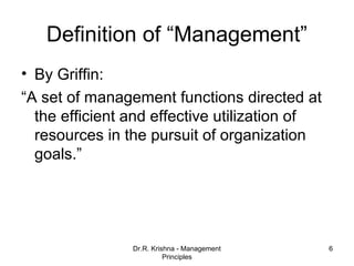 Definition of “Management”
• By Griffin:
“A set of management functions directed at
  the efficient and effective utilization of
  resources in the pursuit of organization
  goals.”




                Dr.R. Krishna - Management     6
                          Principles
 