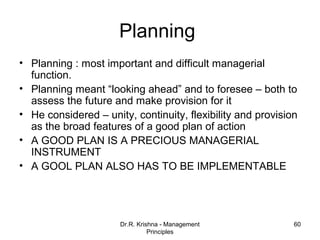 Planning
• Planning : most important and difficult managerial
  function.
• Planning meant “looking ahead” and to foresee – both to
  assess the future and make provision for it
• He considered – unity, continuity, flexibility and provision
  as the broad features of a good plan of action
• A GOOD PLAN IS A PRECIOUS MANAGERIAL
  INSTRUMENT
• A GOOL PLAN ALSO HAS TO BE IMPLEMENTABLE




                      Dr.R. Krishna - Management             60
                                Principles
 