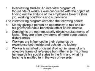 •   Interviewing studies: An interview program of
    thousands of workers was conducted with the object of
    finding out the attitude of the employees towards their
    job, working conditions and supervision
The interviewing program revealed the following points:
a. Merely giving a person an opportunity to talk and air
    his grievance has a beneficial effect on his morale
b. Complaints are not necessarily objective statements of
    facts. They are often symptoms of more deep-seated
    disturbances
c. Workers are influenced in their demands by
    experience both inside and outside the factory
d. Worker is satisfied or dissatisfied not in terms of any
    objective frame of reference but rather in terms of how
    he regards his social status in the firm and what he
    feels he is entitled to in the way of rewards

                     Dr.R. Krishna - Management          79
                               Principles
 