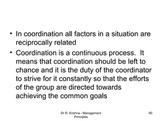 • In coordination all factors in a situation are
  reciprocally related
• Coordination is a continuous process. It
  means that coordination should be left to
  chance and it is the duty of the coordinator
  to strive for it constantly so that the efforts
  of the group are directed towards
  achieving the common goals

                 Dr.R. Krishna - Management     90
                           Principles
 