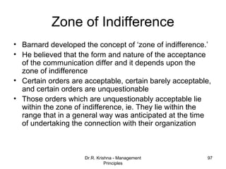 Zone of Indifference
• Barnard developed the concept of ‘zone of indifference.’
• He believed that the form and nature of the acceptance
  of the communication differ and it depends upon the
  zone of indifference
• Certain orders are acceptable, certain barely acceptable,
  and certain orders are unquestionable
• Those orders which are unquestionably acceptable lie
  within the zone of indifference, ie. They lie within the
  range that in a general way was anticipated at the time
  of undertaking the connection with their organization



                     Dr.R. Krishna - Management          97
                               Principles
 