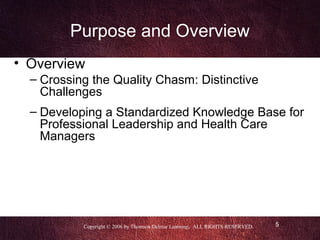 Purpose and Overview
• Overview
  – Crossing the Quality Chasm: Distinctive
    Challenges
  – Developing a Standardized Knowledge Base for
    Professional Leadership and Health Care
    Managers




           Copyright © 2006 by Thomson Delmar Learning. ALL RIGHTS RESERVED.   5
 