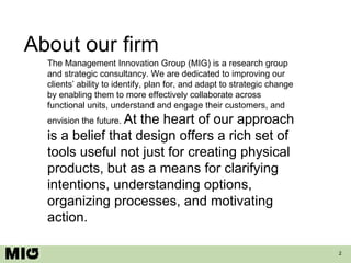 About our firm The Management Innovation Group (MIG) is a research group and strategic consultancy. We are dedicated to improving our clients’ ability to identify, plan for, and adapt to strategic change by enabling them to more effectively collaborate across functional units, understand and engage their customers, and envision the future.  At the heart of our approach is a belief that design offers a rich set of tools useful not just for creating physical products, but as a means for clarifying intentions, understanding options, organizing processes, and motivating action. 