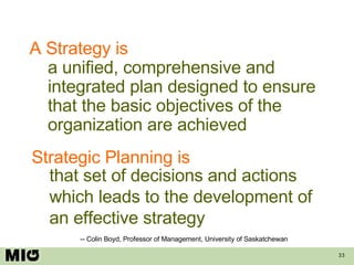 A Strategy is a unified, comprehensive and integrated plan designed to ensure that the basic objectives of the organization are achieved Strategic Planning is that set of decisions and actions which leads to the development of an effective strategy -- Colin Boyd, Professor of Management, University of Saskatchewan 