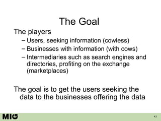 The Goal  The players Users, seeking information (cowless) Businesses with information (with cows) Intermediaries such as search engines and directories, profiting on the exchange (marketplaces) The goal is to get the users seeking the data to the businesses offering the data 