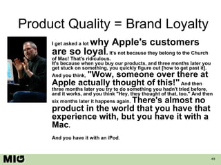 Product Quality = Brand Loyalty I get asked a lot  why Apple's customers are so loyal .  It's not because they belong to the Church of Mac! That's ridiculous. It's because when you buy our products, and three months later you get stuck on something, you quickly figure out [how to get past it]. And you think,   &quot;Wow, someone over there at Apple actually thought of this!&quot;  And then three months later you try to do something you hadn't tried before, and it works, and you think &quot;Hey, they thought of that, too.&quot; And then six months later it happens again.  There's almost no product in the world that you have that experience with, but you have it with a Mac . And you have it with an iPod .  