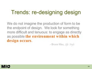 Trends: re-designing design We do not imagine the production of form to be the endpoint of design.  We look for something more difficult and tenuous: to engage as directly as possible   the environment within which design occurs . - Bruce Mau,  Life Style 