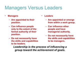 Managers Versus Leaders
•   Managers                        •   Leaders
    – Are appointed to their            – Are appointed or emerge
      position.                           from within a work group.
    – Can influence people              – Can influence other
      only to the extent of the           people and have
      formal authority of their           managerial authority.
      position.
                                        – Do not necessarily have
    – Do not necessarily have             the skills and capabilities
      the skills and capabilities         to be managers.
      to be leaders.
        Leadership is the process of influencing a
         group toward the achievement of goals.
 