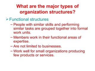 What are the major types of
       organization structures?
 Functional structures
  – People with similar skills and performing
    similar tasks are grouped together into formal
    work units.
  – Members work in their functional areas of
    expertise.
  – Are not limited to businesses.
  – Work well for small organizations producing
    few products or services.
 