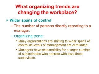 What organizing trends are
     changing the workplace?
 Wider spans of control
  – The number of persons directly reporting to a
    manager.
  – Organizing trend:
     • Many organizations are shifting to wider spans of
       control as levels of management are eliminated.
     • Managers have responsibility for a larger number
       of subordinates who operate with less direct
       supervision.
 