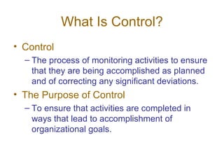 What Is Control?
• Control
  – The process of monitoring activities to ensure
    that they are being accomplished as planned
    and of correcting any significant deviations.
• The Purpose of Control
  – To ensure that activities are completed in
    ways that lead to accomplishment of
    organizational goals.
 