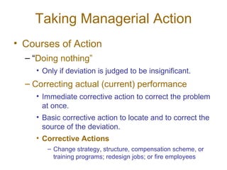 Taking Managerial Action
• Courses of Action
  – “Doing nothing”
    • Only if deviation is judged to be insignificant.
  – Correcting actual (current) performance
    • Immediate corrective action to correct the problem
      at once.
    • Basic corrective action to locate and to correct the
      source of the deviation.
    • Corrective Actions
       – Change strategy, structure, compensation scheme, or
         training programs; redesign jobs; or fire employees
 