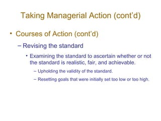 Taking Managerial Action (cont’d)

• Courses of Action (cont’d)
  – Revising the standard
     • Examining the standard to ascertain whether or not
       the standard is realistic, fair, and achievable.
        – Upholding the validity of the standard.
        – Resetting goals that were initially set too low or too high.
 