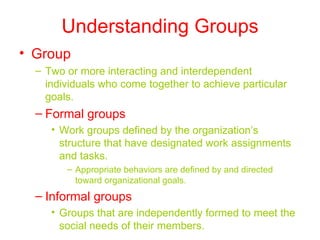 Understanding Groups
• Group
  – Two or more interacting and interdependent
    individuals who come together to achieve particular
    goals.
  – Formal groups
     • Work groups defined by the organization’s
       structure that have designated work assignments
       and tasks.
        – Appropriate behaviors are defined by and directed
          toward organizational goals.
  – Informal groups
     • Groups that are independently formed to meet the
       social needs of their members.
 