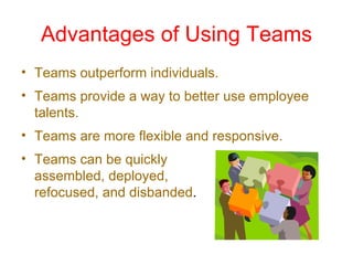 Advantages of Using Teams
• Teams outperform individuals.
• Teams provide a way to better use employee
  talents.
• Teams are more flexible and responsive.
• Teams can be quickly
  assembled, deployed,
  refocused, and disbanded.
 