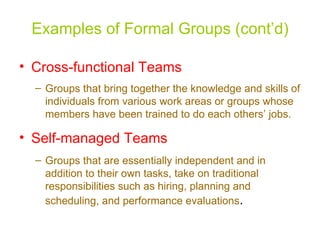 Examples of Formal Groups (cont’d)

• Cross-functional Teams
  – Groups that bring together the knowledge and skills of
    individuals from various work areas or groups whose
    members have been trained to do each others’ jobs.

• Self-managed Teams
  – Groups that are essentially independent and in
    addition to their own tasks, take on traditional
    responsibilities such as hiring, planning and
    scheduling, and performance evaluations.
 