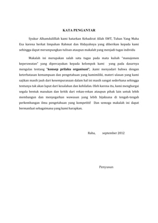 KATA PENGANTAR
Syukur Alhamdulilllah kami hatarkan Kehadirat Allah SWT, Tuhan Yang Maha
Esa karena berkat limpahan Rahmat dan Hidayahnya yang diberikan kepada kami
sehingga dapat merampungkan tulisan ataupun makalah yang menjadi tugas individu
Makalah ini merupakan salah satu tugas pada mata kuliah “manajemen
keperawatan” yang dipercayakan kepada kelompok kami yang pada dasarnya
mengulas tentang “konsep prilaku organisasi”, .kami menyadari bahwa dengan
keterbatasan kemampuan dan pengetahuan yang kamimiliki, materi ulasan yang kami
sajikan masih jauh dari kesempuranaan dalam hal ini masih sangat sederhana sehingga
tentunya tak akan luput dari kesalahan dan kehilafan. Oleh karena itu, kami menghargai
segala bentuk masukan dan kritik dari rekan-rekan ataupun pihak lain untuk lebih
membangun dan menyegarkan wawasan yang lebih bijaksana di tengah-tengah
perkembangan ilmu pengetahuan yang kompetitif Dan semoga makalah ini dapat
bermanfaat sebagaimana yang kami harapkan.
Raha, september 2012
Penyusun
 