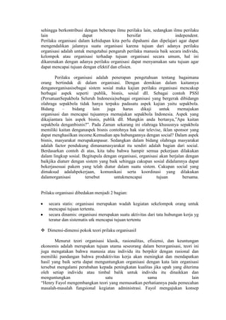 sehingga berkontribusi dengan beberapa ilmu perilaku lain, sedangkan ilmu perilaku
lain dapat bersifat independent.
Perilaku organisasi dalam kehidupan kita perlu dipahami dan dipelajari agar dapat
mengendalikan jalannya suatu organisasi karena tujuan dari adanya perilaku
organisasi adalah untuk mengetahui pengaruh perilaku manusia baik secara individu,
kelompok atau organisasi terhadap tujuan organisasi secara umum, hal ini
dikarenakan dengan adanya perilaku organisasi dapat menyamakan satu tujuan agar
dapat mencapai tujuan dengan efektif dan efisien.
Perilaku organisasi adalah penerapan pengetahuan tentang bagaimana
orang bertindak di dalam organisasi. Dengan demikian dalam kaitannya
denganorganisasisebagai sistem sosial maka kajian perilaku organisasi mencakup
berbagai aspek seperti :publik, bisnis, sosial dll. Sebagai contoh PSSI
(PersatuanSepakbola Seluruh Indonesia)sebagai organisasi yang bergerak dibidangn
olahraga sepakbola tidak hanya terpaku padasatu aspek kajian yaitu sepakbola.
Bidang – bidang lain juga harus dikaji untuk memajukan
organisasi dan mencapai tujuannya memajukan sepakbola Indonesia. Aspek yang
dikajiantara lain aspek bisnis, publik dll. Mungkin anda bertanya,”Apa kaitan
sepakbola denganbisnis?”. Pada Zaman sekarang ini olahraga khususnya sepakbola
memiliki kaitan denganaspek bisnis contohnya hak siar televise, iklan sponsor yang
dapat menghasilkan income.Kemudian apa hubungannya dengan social? Dalam aspek
bisnis, masyarakat merupakanpasar. Sedangkan dalam bidang olahraga masyarakat
adalah factor pendukung dimanamasyarakat itu sendiri adalah bagian dari social.
Berdasarkan contoh di atas, kita tahu bahwa hampir semua pekerjaan dilakukan
dalam lingkup sosial. Begitupula dengan organisasi, organisasi akan berjalan dengan
baikjika diaturr dengan sistem yang baik sehingga cakupan sosial didalamnya dapat
bekerjasesuai pakem yang telah diatur dalam suatu sistem. Cakupan social yang
dimaksud adalahpekerjaan, komunikasi serta koordinasi yang dilakukan
dalamorganisasi tersebut untukmencapai tujuan bersama.
Prilaku organisasi dibedakan menjadi 2 bagian:
secara statis: organisasi merupakan wadah kegiatan sekelompok orang untuk
mencapai tujuan tertentu.
secara dinamis: organisasi merupakan suatu aktivitas dari tata hubungan kerja yg
teratur dan sistematis utk mencapai tujuan tertentu
 Dimensi-dimensi pokok teori prilaku organisasiI
Menurut teori organisasi klasik, rasionalitas, efisiensi, dan keuntungan
ekonomis adalah merupakan tujuan utama seseorang dalam berorganisasi, teori ini
juga mengatakan bahwa manusia atau individu itu berpikir dengan rasional dan
memiliki pandangan bahwa produktivitas kerja akan meningkat dan mendapatkan
hasil yang baik serta dapat menguntungkan organisasi dengan kata lain organisasi
tersebut mengalami perubahan kepada peningkatan kualitas jika upah yang diterima
oleh setiap individu atau timbal balik untuk individu itu dinaikkan dan
menguntungkan satu sama lain
“Henry Fayol mengembangkan teori yang memusatkan perhatiannya pada pemecahan
masalah-masalah fungsional kegiatan administrasi. Fayol mengajukan konsep
 