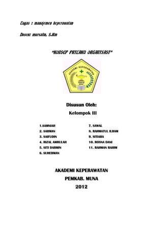 Tugas : manajemen keperawatan
Dosen: mursalin, S.Km

“KONSEP PRILAKU ORGANISASI”

Disusun Oleh:
Kelompok III
1.SAMNIAH

7. SAWAL

2. SARMAN

8. RAHMATUL ILHAM

3. SAIFUDIN

9. SITIARA

4. RIZAL AMRULAH

10. ROSNA DANI

5. SITI DARMIN

11. RAHMAN RAHIM

6. SUHERMAN

AKADEMI KEPERAWATAN
PEMKAB. MUNA
2012

 