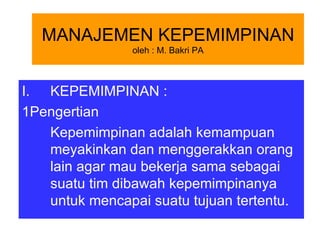 MANAJEMEN KEPEMIMPINAN
                oleh : M. Bakri PA



I. KEPEMIMPINAN :
1Pengertian
   Kepemimpinan adalah kemampuan
   meyakinkan dan menggerakkan orang
   lain agar mau bekerja sama sebagai
   suatu tim dibawah kepemimpinanya
   untuk mencapai suatu tujuan tertentu.
 