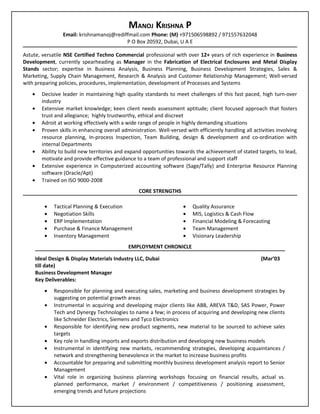 MANOJ KRISHNA P
                  Email: krishnamanoj@rediffmail.com Phone: (M) +971506598892 / 971557632048
                                           P O Box 20592, Dubai, U A E

Astute, versatile NSE Certified Techno Commercial professional with over 12+ years of rich experience in Business
Development, currently spearheading as Manager in the Fabrication of Electrical Enclosures and Metal Display
Stands sector; expertise in Business Analysis, Business Planning, Business Development Strategies, Sales &
Marketing, Supply Chain Management, Research & Analysis and Customer Relationship Management; Well-versed
with preparing policies, procedures, implementation, development of Processes and Systems
   •     Decisive leader in maintaining high quality standards to meet challenges of this fast paced, high turn-over
         industry
   •     Extensive market knowledge; keen client needs assessment aptitude; client focused approach that fosters
         trust and allegiance; highly trustworthy, ethical and discreet
   •     Adroit at working effectively with a wide range of people in highly demanding situations
   •     Proven skills in enhancing overall administration. Well-versed with efficiently handling all activities involving
         resource planning, In-process Inspection, Team Building, design & development and co-ordination with
         internal Departments
   •     Ability to build new territories and expand opportunities towards the achievement of stated targets, to lead,
         motivate and provide effective guidance to a team of professional and support staff
   •     Extensive experience in Computerized accounting software (Sage/Tally) and Enterprise Resource Planning
         software (Oracle/Apt)
   •     Trained on ISO 9000-2008
                                                   CORE STRENGTHS

          •   Tactical Planning & Execution                            •   Quality Assurance
          •   Negotiation Skills                                       •   MIS, Logistics & Cash Flow
          •   ERP Implementation                                       •   Financial Modeling & Forecasting
          •   Purchase & Finance Management                            •   Team Management
          •   Inventory Management                                     •   Visionary Leadership
                                               EMPLOYMENT CHRONICLE

       Ideal Design & Display Materials Industry LLC, Dubai                                              (Mar’03
       till date)
       Business Development Manager
       Key Deliverables:
          •   Responsible for planning and executing sales, marketing and business development strategies by
              suggesting on potential growth areas
          •   Instrumental in acquiring and developing major clients like ABB, AREVA T&D, SAS Power, Power
              Tech and Dynergy Technologies to name a few; in process of acquiring and developing new clients
              like Schneider Electrics, Siemens and Tyco Electronics
          •   Responsible for identifying new product segments, new material to be sourced to achieve sales
              targets
          •   Key role in handling imports and exports distribution and developing new business models
          •   Instrumental in identifying new markets, recommending strategies, developing acquaintances /
              network and strengthening benevolence in the market to increase business profits
          •   Accountable for preparing and submitting monthly business development analysis report to Senior
              Management
          •   Vital role in organizing business planning workshops focusing on financial results, actual vs.
              planned performance, market / environment / competitiveness / positioning assessment,
              emerging trends and future projections
 