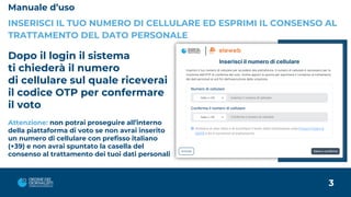 Manuale d’uso
INSERISCI IL TUO NUMERO DI CELLULARE ED ESPRIMI IL CONSENSO AL
TRATTAMENTO DEL DATO PERSONALE
Dopo il login il sistema
ti chiederà il numero
di cellulare sul quale riceverai
il codice OTP per confermare
il voto
Attenzione: non potrai proseguire all’interno
della piattaforma di voto se non avrai inserito
un numero di cellulare con prefisso italiano
(+39) e non avrai spuntato la casella del
consenso al trattamento dei tuoi dati personali
3
 