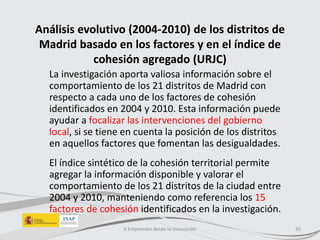 Análisis evolutivo (2004-2010) de los distritos de
Madrid basado en los factores y en el índice de
cohesión agregado (URJC)
La investigación aporta valiosa información sobre el
comportamiento de los 21 distritos de Madrid con
respecto a cada uno de los factores de cohesión
identificados en 2004 y 2010. Esta información puede
ayudar a focalizar las intervenciones del gobierno
local, si se tiene en cuenta la posición de los distritos
en aquellos factores que fomentan las desigualdades.
El índice sintético de la cohesión territorial permite
agregar la información disponible y valorar el
comportamiento de los 21 distritos de la ciudad entre
2004 y 2010, manteniendo como referencia los 15
factores de cohesión identificados en la investigación.
II Emprender desde la innovación 35
 