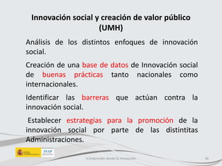 Innovación social y creación de valor público
(UMH)
Análisis de los distintos enfoques de innovación
social.
Creación de una base de datos de Innovación social
de buenas prácticas tanto nacionales como
internacionales.
Identificar las barreras que actúan contra la
innovación social.
Establecer estrategias para la promoción de la
innovación social por parte de las distintitas
Administraciones.
II Emprender desde la innovación 36
 