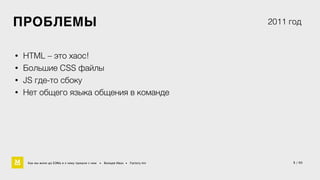 5 / 60 
ПРОБЛЕМЫ 
• HTML – это хаос! 
• Большие CSS файлы 
• JS где-то сбоку 
2011 год 
• Нет общего языка общения в команде 
Как мы жили до БЭМа и к чему пришли с ним • Воищев Иван • Factory.mn 
 