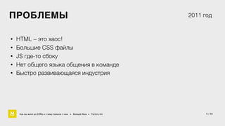 5 / 60 
ПРОБЛЕМЫ 
• HTML – это хаос! 
• Большие CSS файлы 
• JS где-то сбоку 
2011 год 
• Нет общего языка общения в команде 
• Быстро развивающаяся индустрия 
Как мы жили до БЭМа и к чему пришли с ним • Воищев Иван • Factory.mn 
 