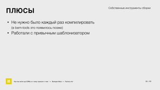 21 / 60 
ПЛЮСЫ 
• Не нужно было каждый раз компилировать 
(в bem-tools это появилось позже) 
• Работали с привычным шаблонизатором 
Собственные инструменты сборки 
Как мы жили до БЭМа и к чему пришли с ним • Воищев Иван • Factory.mn 
 