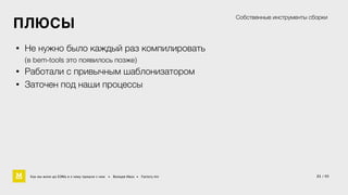 21 / 60 
ПЛЮСЫ 
• Не нужно было каждый раз компилировать 
(в bem-tools это появилось позже) 
• Работали с привычным шаблонизатором 
• Заточен под наши процессы 
Собственные инструменты сборки 
Как мы жили до БЭМа и к чему пришли с ним • Воищев Иван • Factory.mn 
 