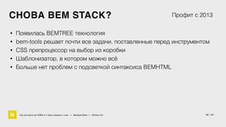 СНОВА BEM STACK? 
Профит с 2013 
• Появилась BEMTREE технология 
• bem-tools решает почти все задачи, поставленные перед инструментом 
• CSS препроцессор на выбор из коробки 
• Шаблонизатор, в котором можно всё 
• Больше нет проблем с подсветкой синтаксиса BEMHTML 
Как мы жили до БЭМа и к чему пришли с ним • Воищев Иван • Factory.mn 32 / 60 
 