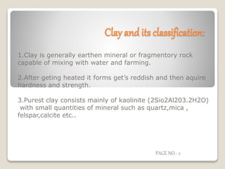 Clay and its classification:
1.Clay is generally earthen mineral or fragmentory rock
capable of mixing with water and farming.
2.After geting heated it forms get’s reddish and then aquire
hardness and strength.
3.Purest clay consists mainly of kaolinite (2Sio2Al203.2H2O)
with small quantities of mineral such as quartz,mica ,
felspar,calcite etc..
PAGE NO.- 2
 