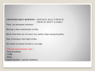 CONTINOUS KILN BURNING – HOFFMAN, BULL’S TRENCH,
VERTICAL SHAFT & HABLA
These are permanent structures.
Burning is done continuously in kilns.
Bricks from kilns are of correct size, perfect shape and good quality.
Rate of burning is also high in kilns.
But initial investment for kiln is very high.
Efficient and potentially clean –
Hybrid Hoffman
VSBK
Habla
Tunnel (modern – several variations)
 
