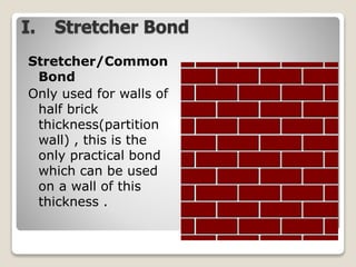 I. Stretcher Bond
Stretcher/Common
Bond
Only used for walls of
half brick
thickness(partition
wall) , this is the
only practical bond
which can be used
on a wall of this
thickness .
 