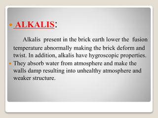  ALKALIS:
Alkalis present in the brick earth lower the fusion
temperature abnormally making the brick deform and
twist. In addition, alkalis have hygroscopic properties.
 They absorb water from atmosphere and make the
walls damp resulting into unhealthy atmosphere and
weaker structure.
 