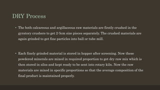 DRY Process
• The both calcareous and argillaceous raw materials are firstly crushed in the
gyratory crushers to get 2-5cm size pieces separately. The crushed materials are
again grinded to get fine particles into ball or tube mill.
• Each finely grinded material is stored in hopper after screening. Now these
powdered minerals are mixed in required proportion to get dry raw mix which is
then stored in silos and kept ready to be sent into rotary kiln. Now the raw
materials are mixed in specific proportions so that the average composition of the
final product is maintained properly.
 