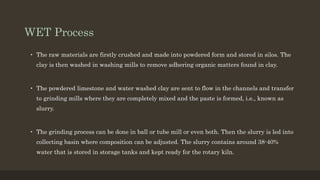 WET Process
• The raw materials are firstly crushed and made into powdered form and stored in silos. The
clay is then washed in washing mills to remove adhering organic matters found in clay.
• The powdered limestone and water washed clay are sent to flow in the channels and transfer
to grinding mills where they are completely mixed and the paste is formed, i.e., known as
slurry.
• The grinding process can be done in ball or tube mill or even both. Then the slurry is led into
collecting basin where composition can be adjusted. The slurry contains around 38-40%
water that is stored in storage tanks and kept ready for the rotary kiln.
 