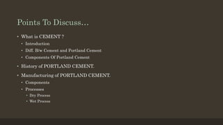 Points To Discuss…
• What is CEMENT ?
• Introduction
• Diff. B/w Cement and Portland Cement
• Components Of Portland Cement
• History of PORTLAND CEMENT.
• Manufacturing of PORTLAND CEMENT.
• Components
• Processes
• Dry Process
• Wet Process
 