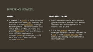 DIFFERENCE BETWEEN..
CEMENT
• A cement is a binder, a substance used
in construction that sets, hardens and
adheres to other materials, binding
them together. Cement is seldom used
solely, but is used to bind sand and
gravel (aggregate) together. Cement is
used with fine aggregate to
produce mortar for masonry, or with
sand and gravel aggregates to
produce concrete.
PORTLAND CEMENT
• Portland cement is the most common
type of cement in general used around
the world as a basic ingredient of
concrete and mortar.
• It is a fine powder, produced by
heating limestone and clay minerals in
a kiln to form clinker, grinding the
clinker, and adding small amounts of
other materials.
 