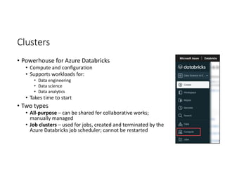 Clusters
• Powerhouse for Azure Databricks
• Compute and configuration
• Supports workloads for:
• Data engineering
• Data science
• Data analytics
• Takes time to start
• Two types
• All-purpose – can be shared for collaborative works;
manually managed
• Job clusters – used for jobs, created and terminated by the
Azure Databricks job scheduler; cannot be restarted
 