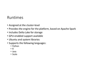 Runtimes
• Assigned at the cluster-level
• Provides the engine for the platform, based on Apache Spark
• Includes Delta Lake for storage
• GPU-enabled support available
• Ubuntu and system libraries
• Supports the following languages:
• Python
• R
• Java
• Scala
 