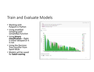 Train and Evaluate Models
• Working with
PySpark in Python
• Using stratified
sampling with
sampleBy() function
• Using binary
classification – flight
is either delayed or it
is not
• Using the Decision
Tree classifier from
Spark MLib
• Models will be saved
for batch scoring
 