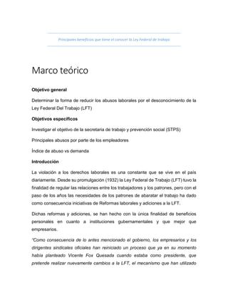 Principales beneficios que tiene el conocer la Ley Federal de trabajo
Marco teórico
Objetivo general
Determinar la forma de reducir los abusos laborales por el desconocimiento de la
Ley Federal Del Trabajo (LFT)
Objetivos específicos
Investigar el objetivo de la secretaria de trabajo y prevención social (STPS)
Principales abusos por parte de los empleadores
Índice de abuso vs demanda
Introducción
La violación a los derechos laborales es una constante que se vive en el país
diariamente. Desde su promulgación (1932) la Ley Federal de Trabajo (LFT) tuvo la
finalidad de regular las relaciones entre los trabajadores y los patrones, pero con el
paso de los años las necesidades de los patrones de abaratar el trabajo ha dado
como consecuencia iniciativas de Reformas laborales y adiciones a la LFT.
Dichas reformas y adiciones, se han hecho con la única finalidad de beneficios
personales en cuanto a instituciones gubernamentales y que mejor que
empresarios.
“Como consecuencia de lo antes mencionado el gobierno, los empresarios y los
dirigentes sindicales oficiales han reiniciado un proceso que ya en su momento
había planteado Vicente Fox Quesada cuando estaba como presidente, que
pretende realizar nuevamente cambios a la LFT, el mecanismo que han utilizado
 