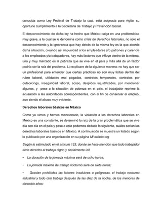 conocida como Ley Federal de Trabajo la cual, está asignada para vigilar su
oportuno cumplimiento a la Secretaria de Trabajo y Prevención Social.
El desconocimiento de dicha ley ha hecho que México caiga en una problemática
muy grave, a la cual se le denomina como crisis de derechos laborales, no solo el
desconocimiento y la ignorancia que hay detrás de la misma ley es la que aborda
dicha situación, creando así impunidad a los empleadores y/o patrones y carencia
a los empleados y/o trabajadores, hay más factores que influye dentro de la misma,
uno y muy marcado es la pobreza que se vive en el país y más allá de un factor
podría ser la raíz del problema. Lo explicare de la siguiente manera: no hay que ser
un profesional para entender que ciertas prácticas no son muy licitas dentro del
rubro laboral, utilidades mal pagadas, contratos temporales, contratos por
outsorcings, inseguridad laboral, acoso, despidos injustificados, por mencionar
algunos, y pese a la situación de pobreza en el país, el trabajador reprime la
acusación a las autoridades correspondientes, con el fin de conservar el empleo,
aun siendo el abuso muy evidente.
Derechos laborales básicos en México
Como ya vimos y hemos mencionado, la violación a los derechos laborales en
México es una constante, se determinó la raíz de la gran problemática que se vive
día con día en el país y pese a esto podemos deducir lo siguiente, cuáles serían los
derechos laborales básicos en México. A continuación se muestra un listado según
lo publicado por una organización en su página Mi salario.org
Según lo estimulado en el artículo 123, donde se hace mención que todo trabajador
tiene derecho al trabajo digno y socialmente útil
• La duración de la jornada máxima será de ocho horas;
• La jornada máxima de trabajo nocturno será de siete horas;
• Quedan prohibidas las labores insalubres o peligrosas, el trabajo nocturno
industrial y todo otro trabajo después de las diez de la noche, de los menores de
dieciséis años;
 