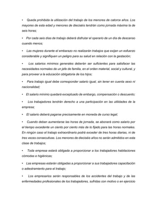 • Queda prohibida la utilización del trabajo de los menores de catorce años. Los
mayores de esta edad y menores de dieciséis tendrán como jornada máxima la de
seis horas;
• Por cada seis días de trabajo deberá disfrutar el operario de un día de descanso
cuando menos;
• Las mujeres durante el embarazo no realizarán trabajos que exijan un esfuerzo
considerable y signifiquen un peligro para su salud en relación con la gestación;
• Los salarios mínimos generales deberán ser suficientes para satisfacer las
necesidades normales de un jefe de familia, en el orden material, social y cultural, y
para proveer a la educación obligatoria de los hijos;
• Para trabajo igual debe corresponder salario igual, sin tener en cuenta sexo ni
nacionalidad;
• El salario mínimo quedará exceptuado de embargo, compensación o descuento;
• Los trabajadores tendrán derecho a una participación en las utilidades de la
empresa;
• El salario deberá pagarse precisamente en moneda de curso legal;
• Cuando deban aumentarse las horas de jornada, se abonará como salario por
el tiempo excedente un ciento por ciento más de lo fijado para las horas normales.
En ningún caso el trabajo extraordinario podrá exceder de tres horas diarias, ni de
tres veces consecutivas. Los menores de dieciséis años no serán admitidos en esta
clase de trabajos;
• Toda empresa estará obligada a proporcionar a los trabajadores habitaciones
cómodas e higiénicas;
• Las empresas estarán obligadas a proporcionar a sus trabajadores capacitación
o adiestramiento para el trabajo;
• Los empresarios serán responsables de los accidentes del trabajo y de las
enfermedades profesionales de los trabajadores, sufridas con motivo o en ejercicio
 