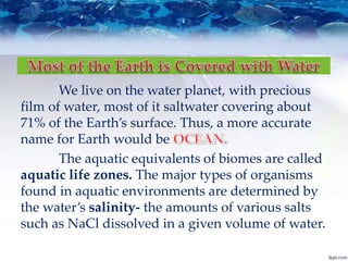 We live on the water planet, with precious
film of water, most of it saltwater covering about
71% of the Earth’s surface. Thus, a more accurate
name for Earth would be
The aquatic equivalents of biomes are called
aquatic life zones. The major types of organisms
found in aquatic environments are determined by
the water’s salinity- the amounts of various salts
such as NaCl dissolved in a given volume of water.
 