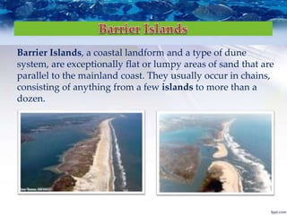 Barrier Islands, a coastal landform and a type of dune
system, are exceptionally flat or lumpy areas of sand that are
parallel to the mainland coast. They usually occur in chains,
consisting of anything from a few islands to more than a
dozen.
 