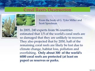 In 2005, 240 experts from 96 countries
estimated that 1/5 of the world’s coral reefs are
so damaged that they are unlikely to recover.
They also projected that by 2050, half of the
remaining coral reefs are likely be lost due to
climate change, habitat loss, pollution and
overfishing. Only about 300 of the world’s
6000 coral reefs are protected (at least on
paper) as reserves or parks.
From the book of G. Tyler Miller and
Scott Spoolman
 